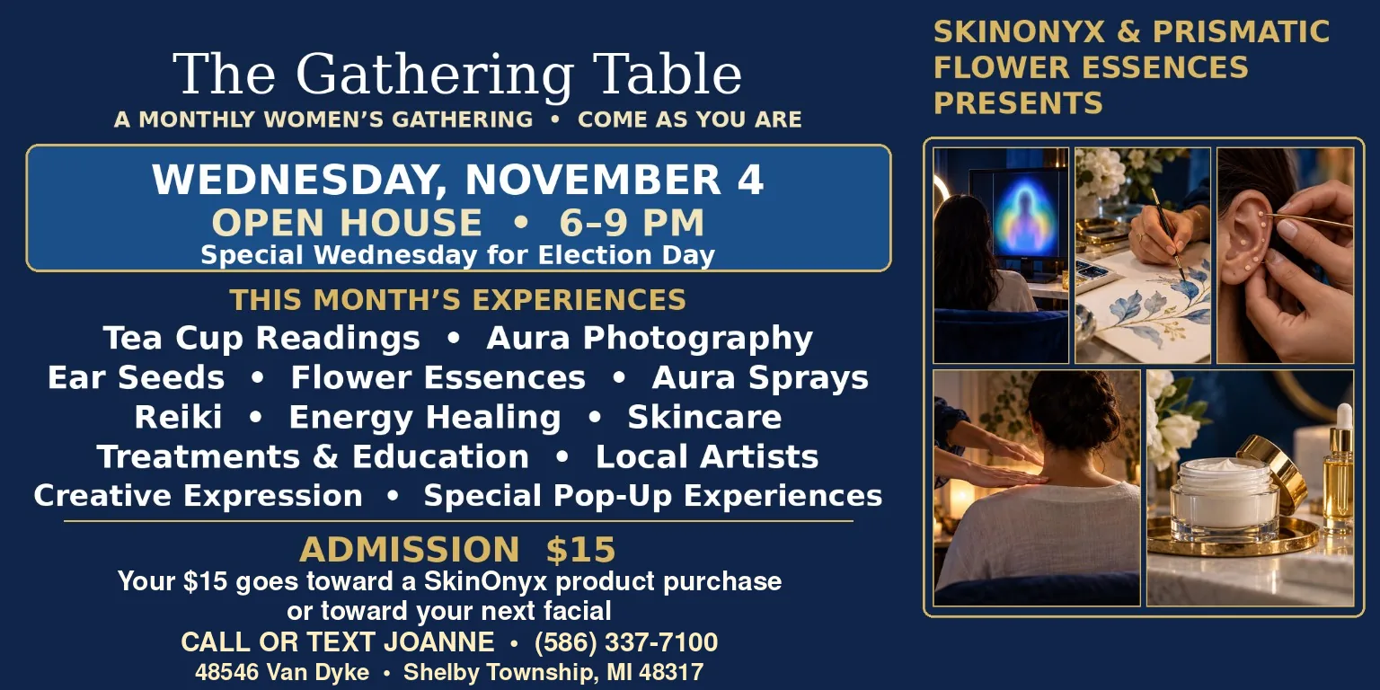 The Gathering Table flyer with photos of an aura portrait, a watercolor painting, ear seeds, hands over a woman's shoulders and a skincare jar. SkinOnyx and Prismatic Flower Essences present a monthly women's gathering: Wednesday, November 4, open house 6 to 9 PM, special Wednesday for Election Day. Tea cup readings, Reiki, flower essences and more. Admission $15, toward a SkinOnyx product purchase or your next facial. Call or text Joanne (586) 337-7100, 48546 Van Dyke, Shelby Township, MI.